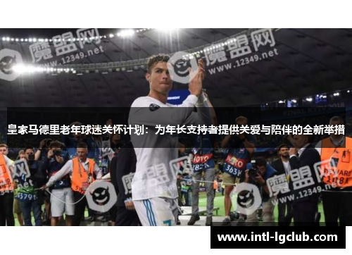 皇家马德里老年球迷关怀计划：为年长支持者提供关爱与陪伴的全新举措