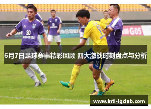 6月7日足球赛事精彩回顾 四大激战时刻盘点与分析
