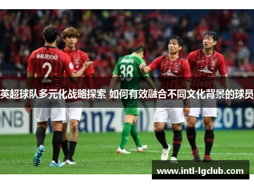 英超球队多元化战略探索 如何有效融合不同文化背景的球员