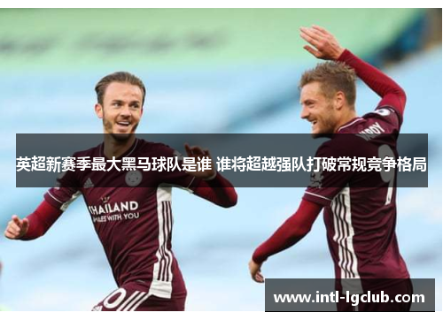 英超新赛季最大黑马球队是谁 谁将超越强队打破常规竞争格局