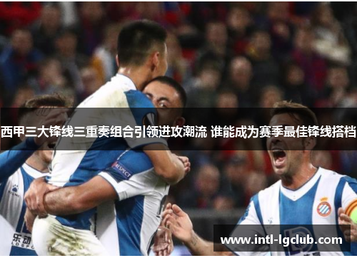 西甲三大锋线三重奏组合引领进攻潮流 谁能成为赛季最佳锋线搭档