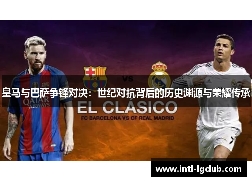 皇马与巴萨争锋对决：世纪对抗背后的历史渊源与荣耀传承
