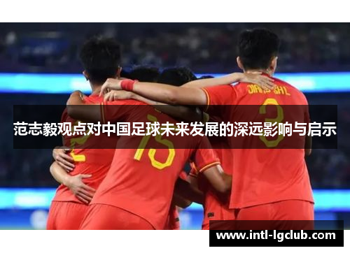 范志毅观点对中国足球未来发展的深远影响与启示
