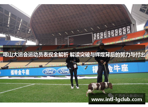 喀山大运会运动员表现全解析 解读突破与辉煌背后的努力与付出