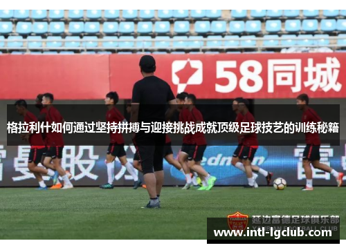 格拉利什如何通过坚持拼搏与迎接挑战成就顶级足球技艺的训练秘籍