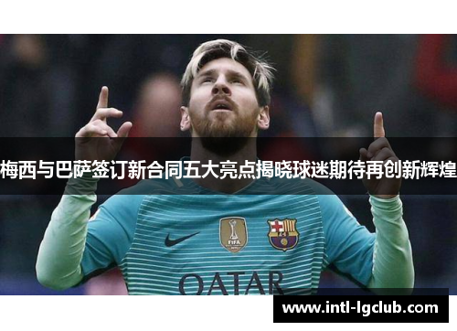梅西与巴萨签订新合同五大亮点揭晓球迷期待再创新辉煌
