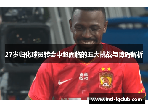 27岁归化球员转会中超面临的五大挑战与障碍解析
