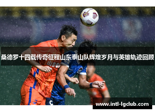 桑德罗十四载传奇征程山东泰山队辉煌岁月与英雄轨迹回顾
