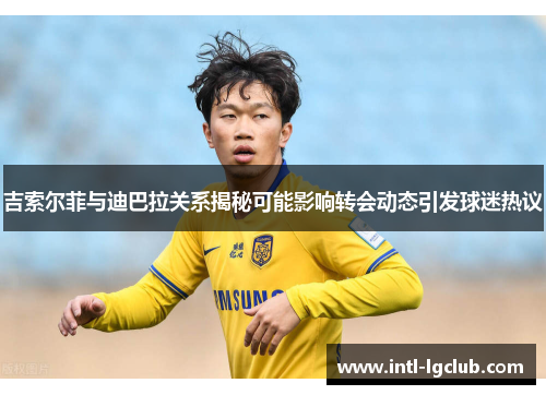 吉索尔菲与迪巴拉关系揭秘可能影响转会动态引发球迷热议