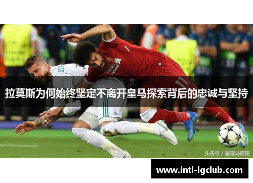 拉莫斯为何始终坚定不离开皇马探索背后的忠诚与坚持