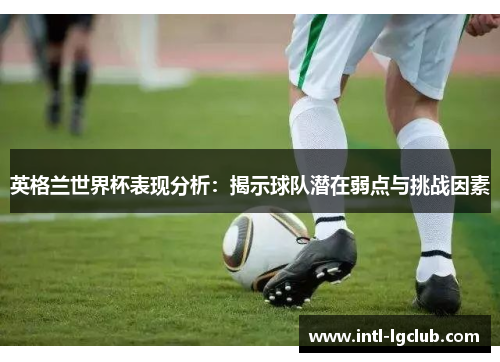 英格兰世界杯表现分析：揭示球队潜在弱点与挑战因素