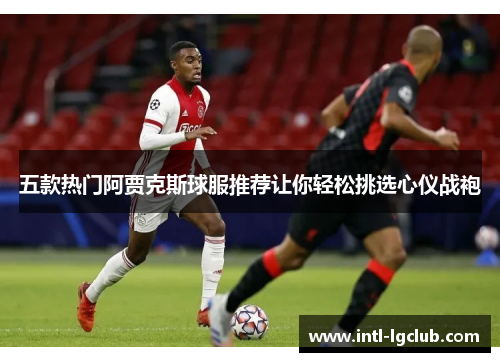 五款热门阿贾克斯球服推荐让你轻松挑选心仪战袍