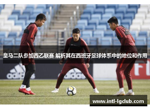 皇马二队参加西乙联赛 解析其在西班牙足球体系中的地位和作用