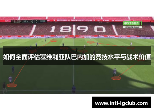 如何全面评估塞维利亚队巴内加的竞技水平与战术价值