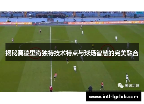 揭秘莫德里奇独特技术特点与球场智慧的完美融合