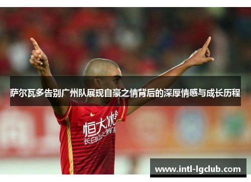 萨尔瓦多告别广州队展现自豪之情背后的深厚情感与成长历程