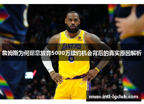 詹姆斯为何愿意放弃5000万续约机会背后的真实原因解析