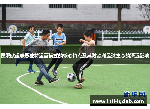 探索欧超联赛独特运营模式的核心特点及其对欧洲足球生态的深远影响