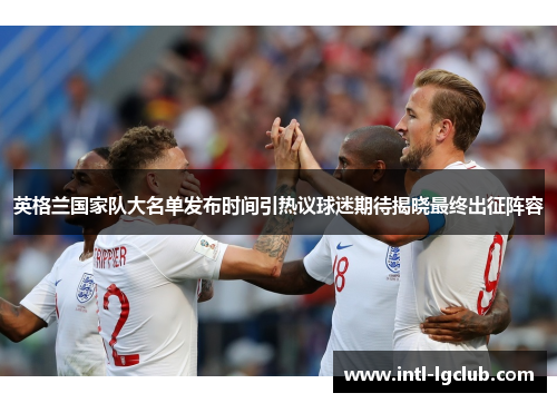 英格兰国家队大名单发布时间引热议球迷期待揭晓最终出征阵容