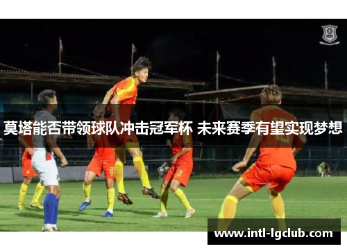 莫塔能否带领球队冲击冠军杯 未来赛季有望实现梦想