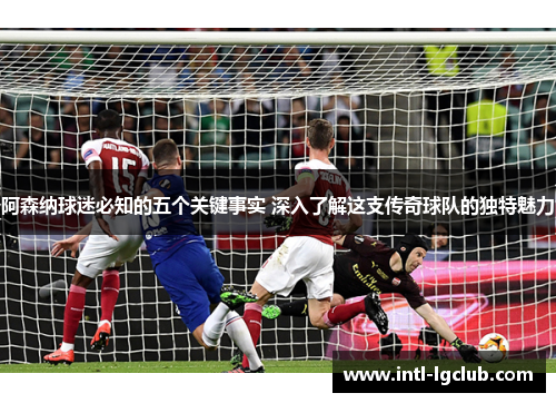 阿森纳球迷必知的五个关键事实 深入了解这支传奇球队的独特魅力