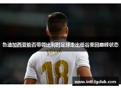 鲁迪加西亚能否带领比利时足球走出低谷重回巅峰状态