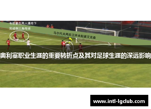 奥利塞职业生涯的重要转折点及其对足球生涯的深远影响 奥利塞职业生涯的重要转折点及其对足球生涯的深远影响