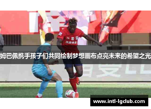 姆巴佩携手孩子们共同绘制梦想画布点亮未来的希望之光