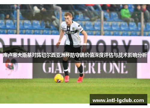 库卢塞夫斯基对阵切尔西亚洲杯防守端价值深度评估与战术影响分析