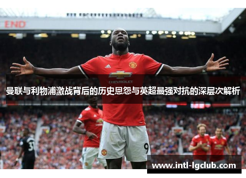 曼联与利物浦激战背后的历史恩怨与英超最强对抗的深层次解析