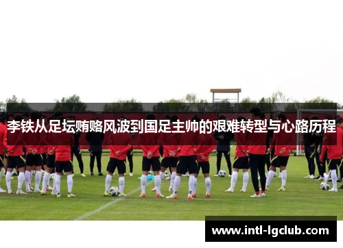 李铁从足坛贿赂风波到国足主帅的艰难转型与心路历程