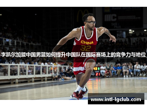 李凯尔加盟中国男篮如何提升中国队在国际赛场上的竞争力与地位