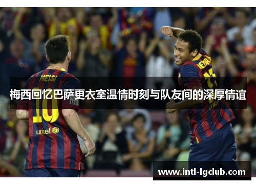梅西回忆巴萨更衣室温情时刻与队友间的深厚情谊