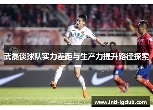 武磊谈球队实力差距与生产力提升路径探索