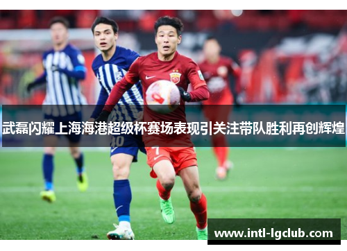武磊闪耀上海海港超级杯赛场表现引关注带队胜利再创辉煌