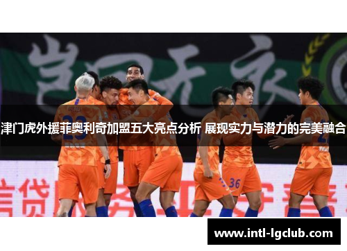 津门虎外援菲奥利奇加盟五大亮点分析 展现实力与潜力的完美融合 津门虎外援菲奥利奇加盟五大亮点分析 展现实力与潜力的完美融合