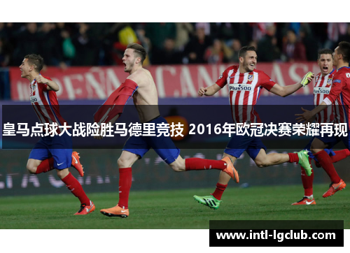皇马点球大战险胜马德里竞技 2016年欧冠决赛荣耀再现