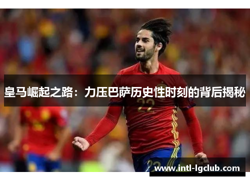 皇马崛起之路：力压巴萨历史性时刻的背后揭秘